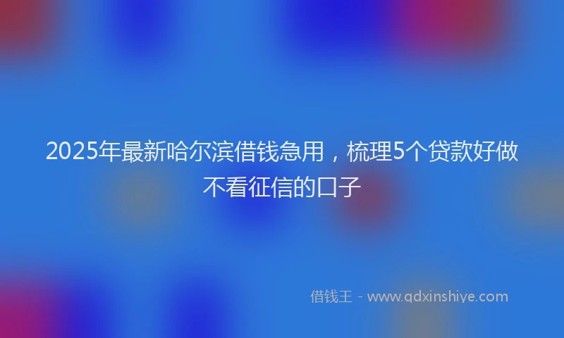 2025年最新哈尔滨借钱急用，梳理5个贷款好做不看征信的口子