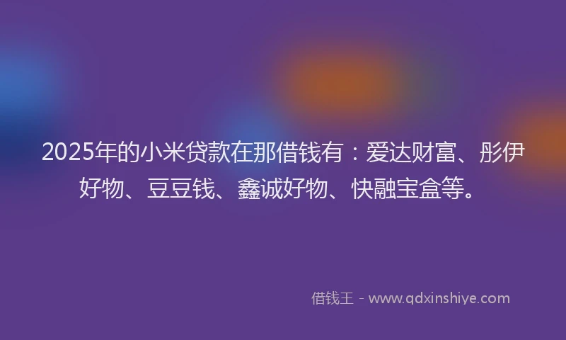 2025年的小米贷款在那借钱有：爱达财富、彤伊好物、豆豆钱、鑫诚好物、快融宝盒等。