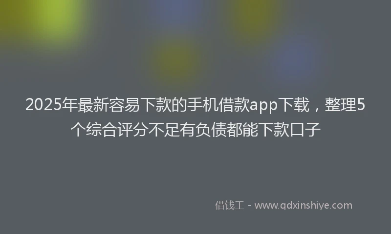 2025年最新容易下款的手机借款app下载，整理5个综合评分不足有负债都能下款口子
