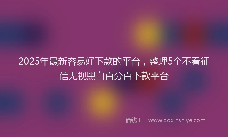 2025年最新容易好下款的平台，整理5个不看征信无视黑白百分百下款平台