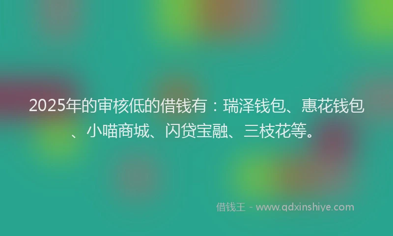 2025年的审核低的借钱有：瑞泽钱包、惠花钱包、小喵商城、闪贷宝融、三枝花等。