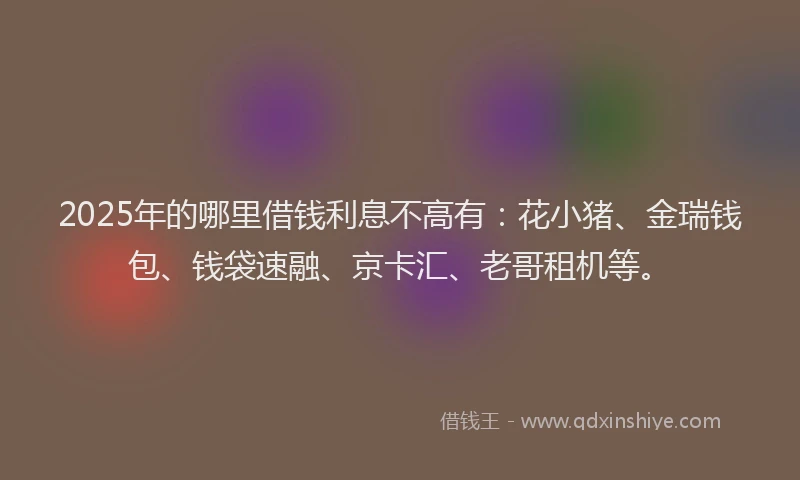 2025年的哪里借钱利息不高有：花小猪、金瑞钱包、钱袋速融、京卡汇、老哥租机等。