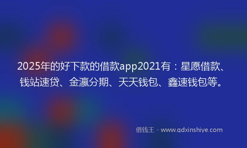 2025年的好下款的借款app2021有：星愿借款、钱站速贷、金瀛分期、天天钱包、鑫速钱包等。