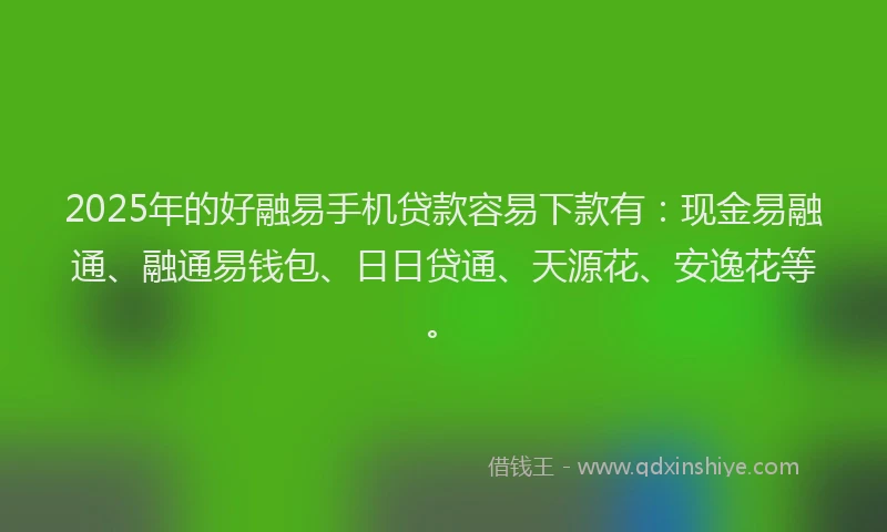 2025年的好融易手机贷款容易下款有：现金易融通、融通易钱包、日日贷通、天源花、安逸花等。