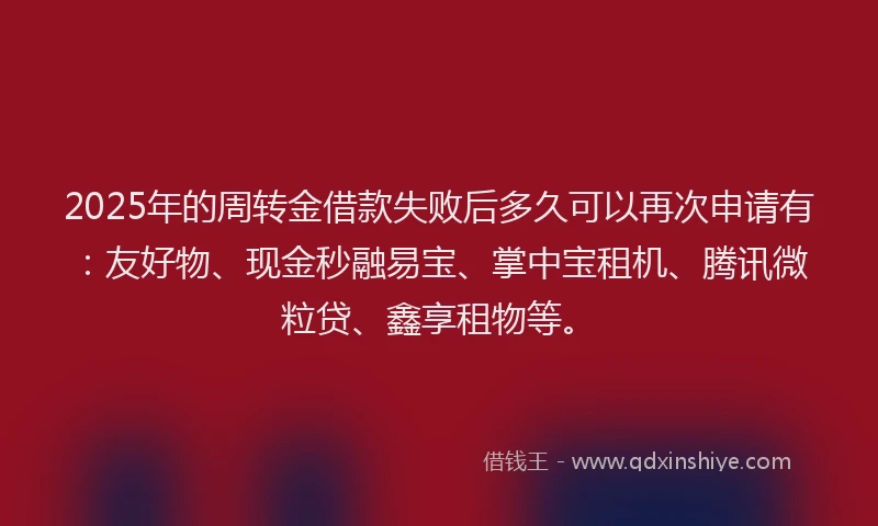 2025年的周转金借款失败后多久可以再次申请有：友好物、现金秒融易宝、掌中宝租机、腾讯微粒贷、鑫享租物等。