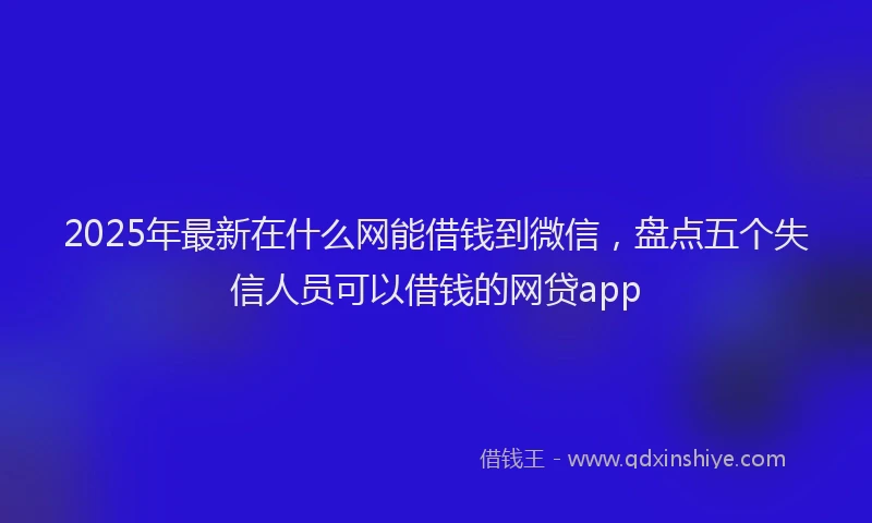 2025年最新在什么网能借钱到微信，盘点五个失信人员可以借钱的网贷app