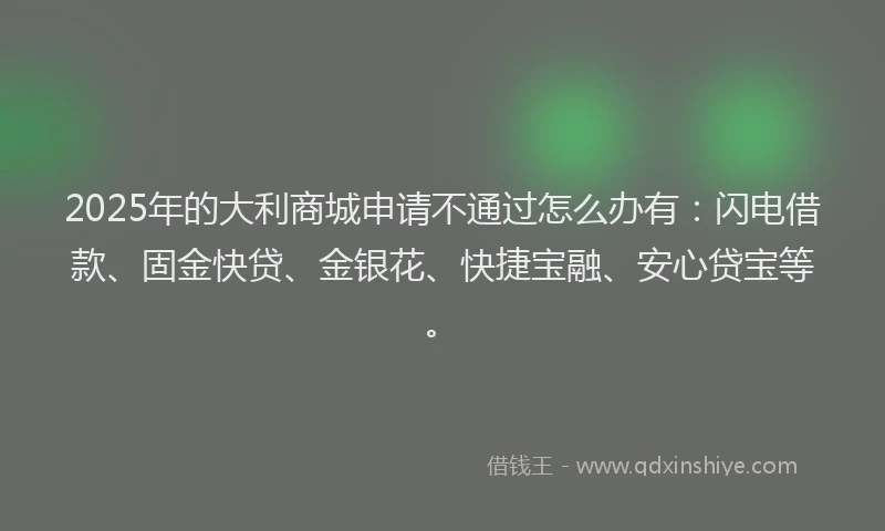 2025年的大利商城申请不通过怎么办有：闪电借款、固金快贷、金银花、快捷宝融、安心贷宝等。