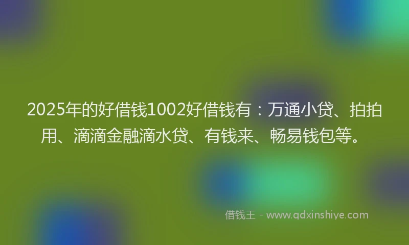 2025年的好借钱1002好借钱有：万通小贷、拍拍用、滴滴金融滴水贷、有钱来、畅易钱包等。