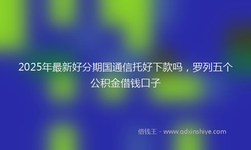 2025年最新好分期国通信托好下款吗，罗列五个公积金借钱口子