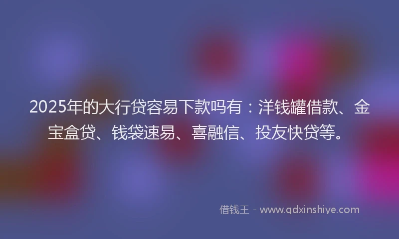 2025年的大行贷容易下款吗有：洋钱罐借款、金宝盒贷、钱袋速易、喜融信、投友快贷等。