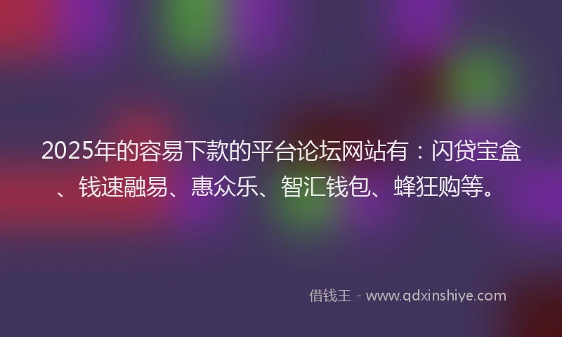 2025年的容易下款的平台论坛网站有：闪贷宝盒、钱速融易、惠众乐、智汇钱包、蜂狂购等。