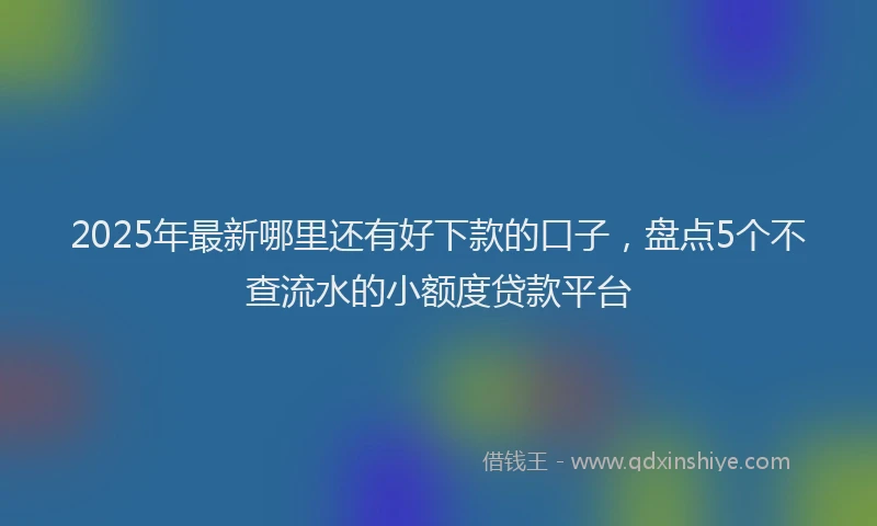 2025年最新哪里还有好下款的口子，盘点5个不查流水的小额度贷款平台
