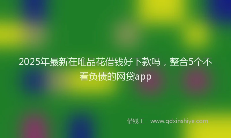 2025年最新在唯品花借钱好下款吗，整合5个不看负债的网贷app
