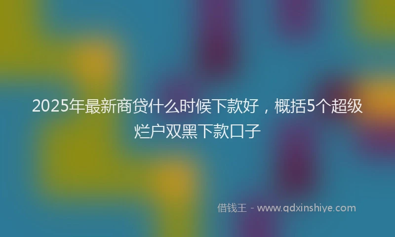 2025年最新商贷什么时候下款好，概括5个超级烂户双黑下款口子