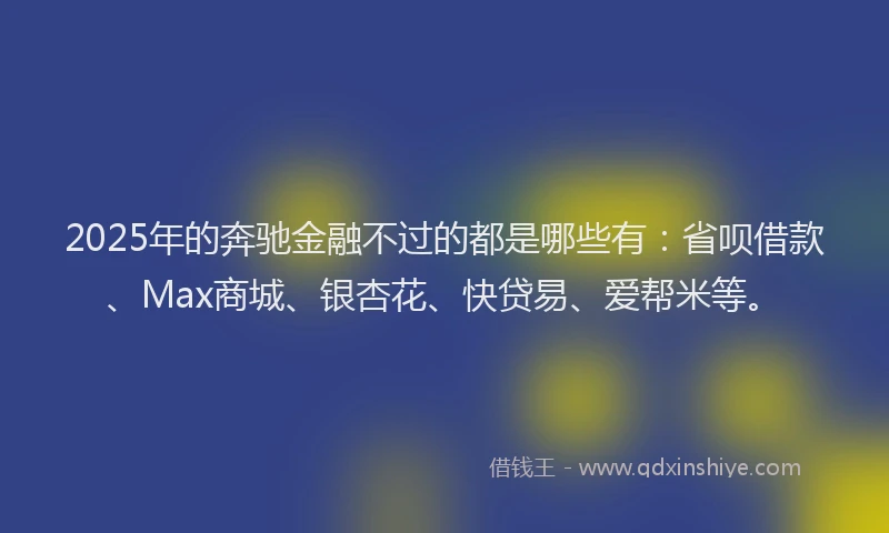 2025年的奔驰金融不过的都是哪些有：省呗借款、Max商城、银杏花、快贷易、爱帮米等。
