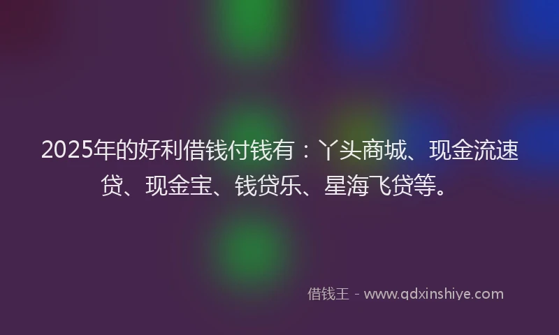 2025年的好利借钱付钱有：丫头商城、现金流速贷、现金宝、钱贷乐、星海飞贷等。