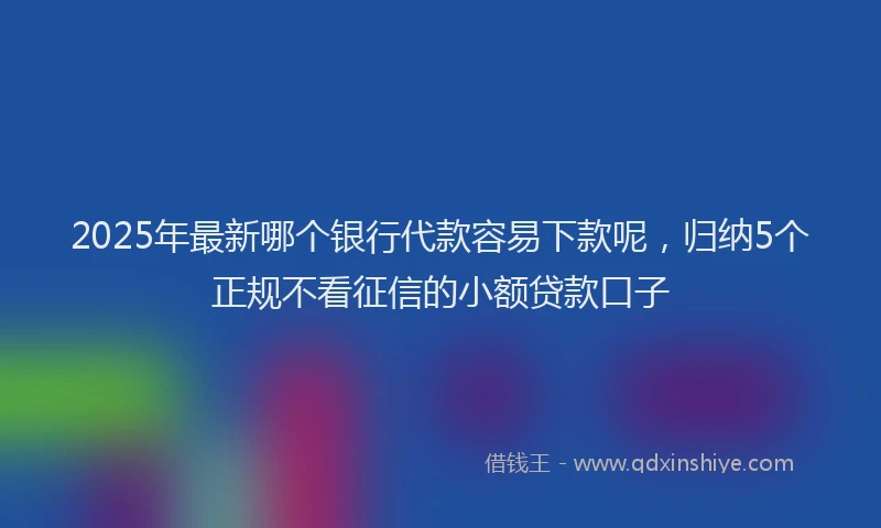 2025年最新哪个银行代款容易下款呢，归纳5个正规不看征信的小额贷款口子