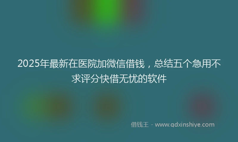 2025年最新在医院加微信借钱，总结五个急用不求评分快借无忧的软件