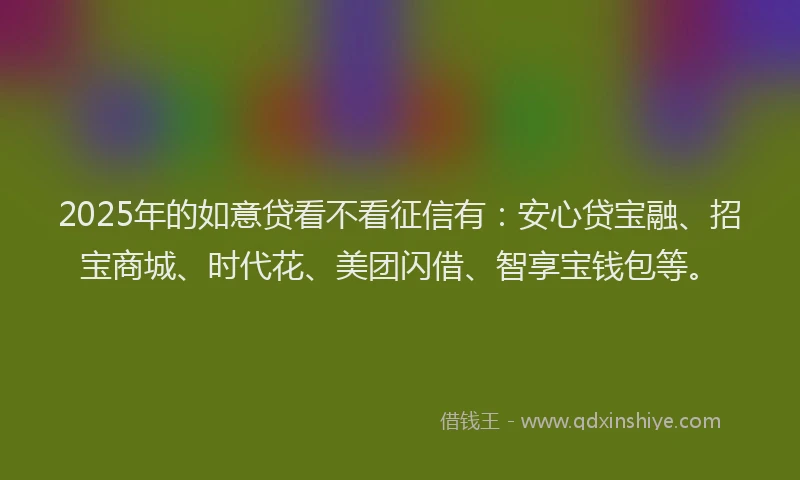 2025年的如意贷看不看征信有：安心贷宝融、招宝商城、时代花、美团闪借、智享宝钱包等。