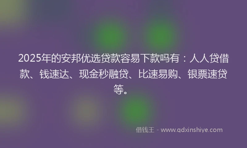 2025年的安邦优选贷款容易下款吗有：人人贷借款、钱速达、现金秒融贷、比速易购、银票速贷等。