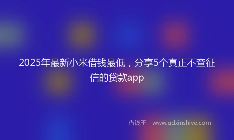 2025年最新小米借钱最低，分享5个真正不查征信的贷款app