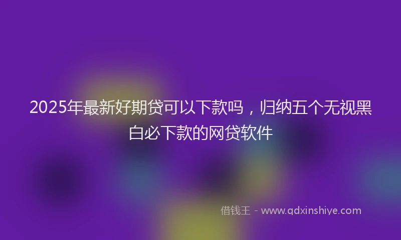 2025年最新好期贷可以下款吗，归纳五个无视黑白必下款的网贷软件