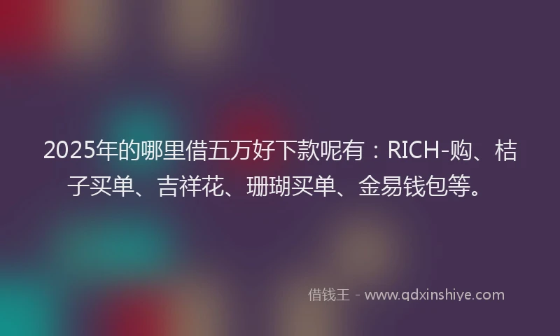 2025年的哪里借五万好下款呢有：RICH-购、桔子买单、吉祥花、珊瑚买单、金易钱包等。