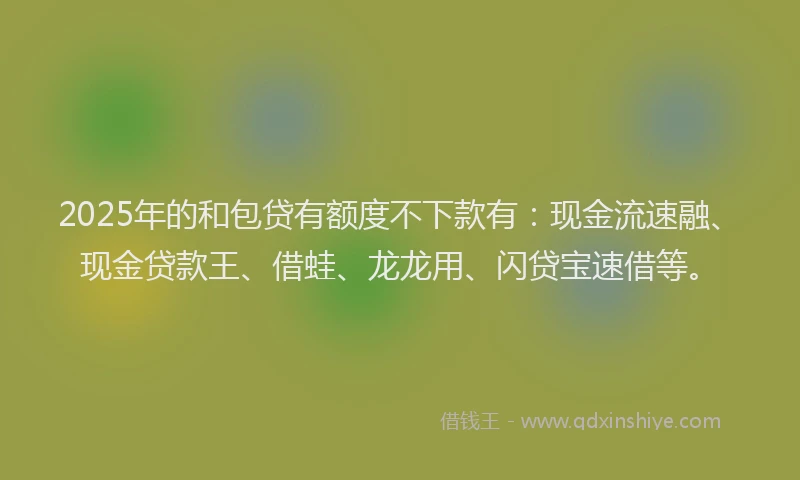 2025年的和包贷有额度不下款有：现金流速融、现金贷款王、借蛙、龙龙用、闪贷宝速借等。