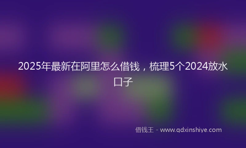 2025年最新在阿里怎么借钱，梳理5个2024放水口子
