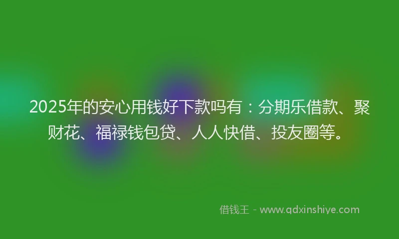 2025年的安心用钱好下款吗有：分期乐借款、聚财花、福禄钱包贷、人人快借、投友圈等。
