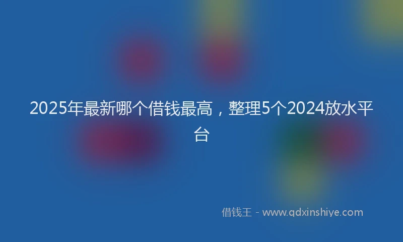 2025年最新哪个借钱最高，整理5个2024放水平台