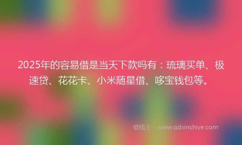 2025年的容易借是当天下款吗有：琉璃买单、极速贷、花花卡、小米随星借、哆宝钱包等。