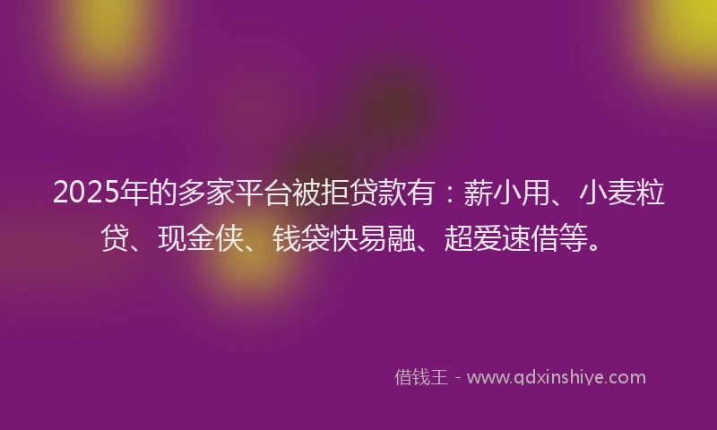 2025年的多家平台被拒贷款有：薪小用、小麦粒贷、现金侠、钱袋快易融、超爱速借等。