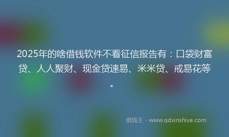 2025年的啥借钱软件不看征信报告有：口袋财富贷、人人聚财、现金贷速易、米米贷、戒易花等。