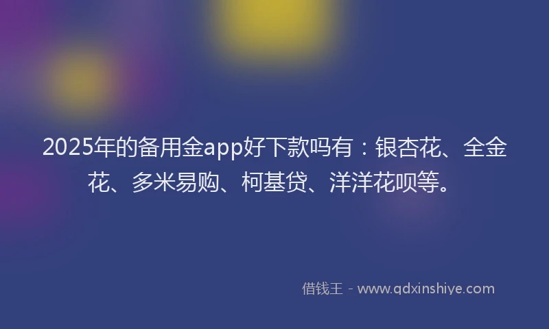2025年的备用金app好下款吗有：银杏花、全金花、多米易购、柯基贷、洋洋花呗等。