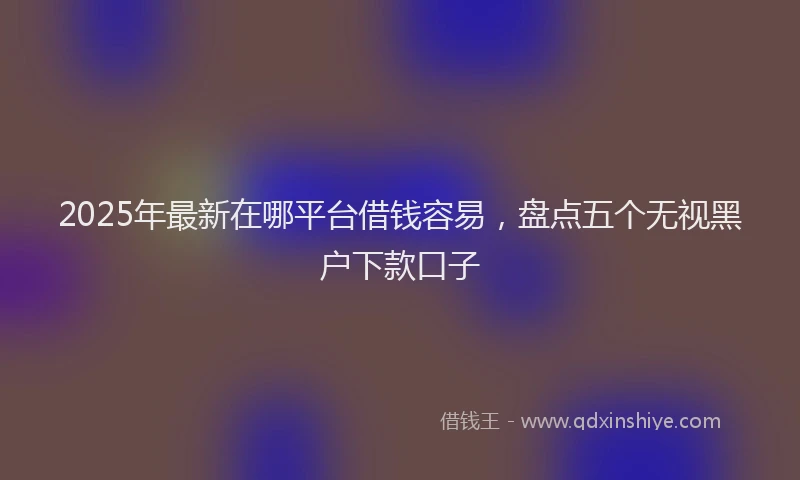 2025年最新在哪平台借钱容易，盘点五个无视黑户下款口子