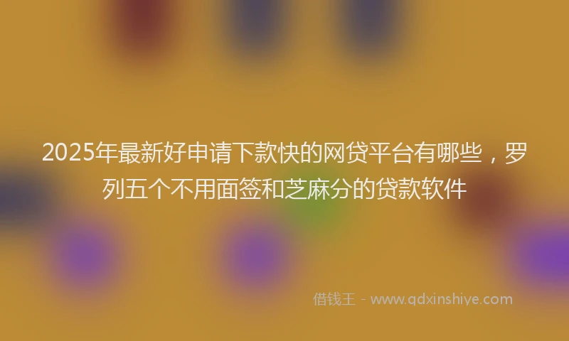 2025年最新好申请下款快的网贷平台有哪些，罗列五个不用面签和芝麻分的贷款软件