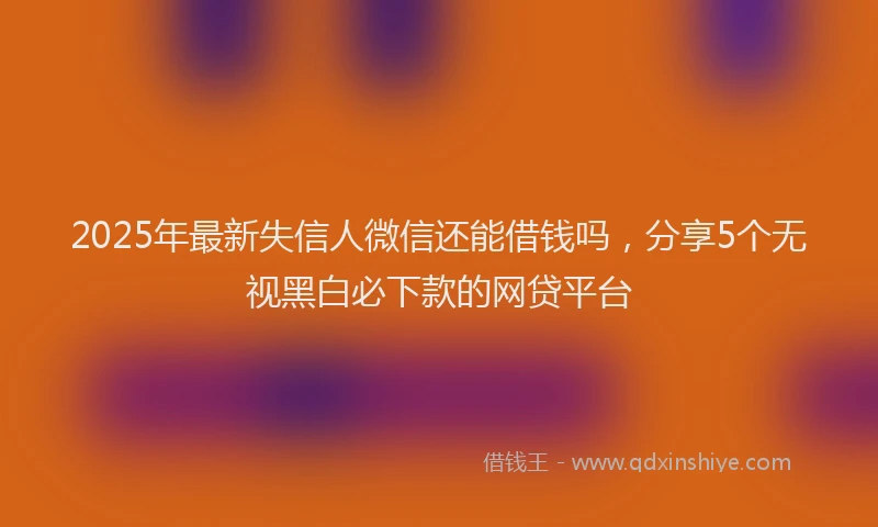2025年最新失信人微信还能借钱吗，分享5个无视黑白必下款的网贷平台