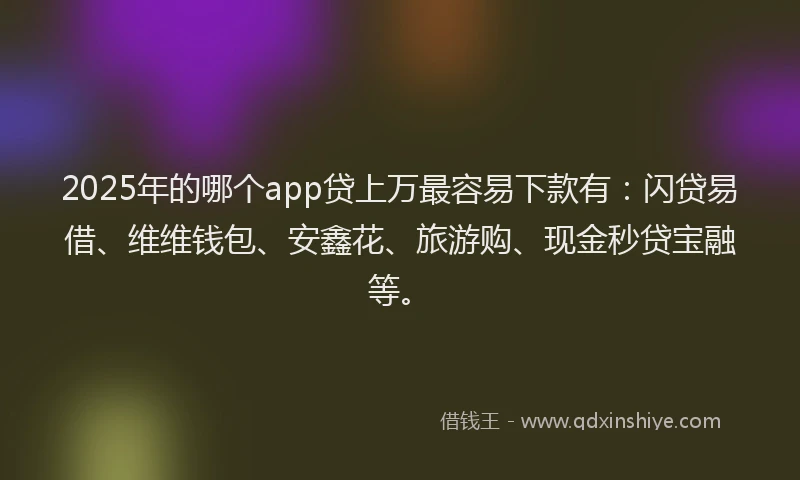 2025年的哪个app贷上万最容易下款有：闪贷易借、维维钱包、安鑫花、旅游购、现金秒贷宝融等。