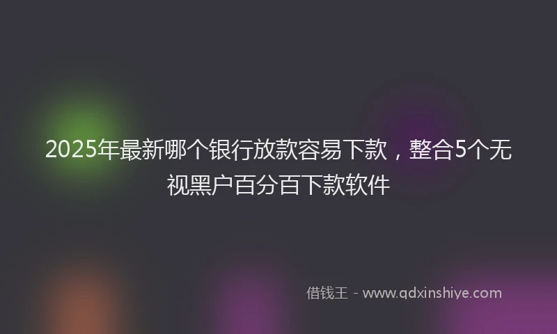 2025年最新哪个银行放款容易下款，整合5个无视黑户百分百下款软件