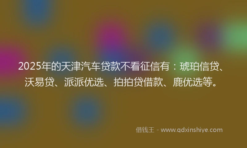2025年的天津汽车贷款不看征信有：琥珀信贷、沃易贷、派派优选、拍拍贷借款、鹿优选等。