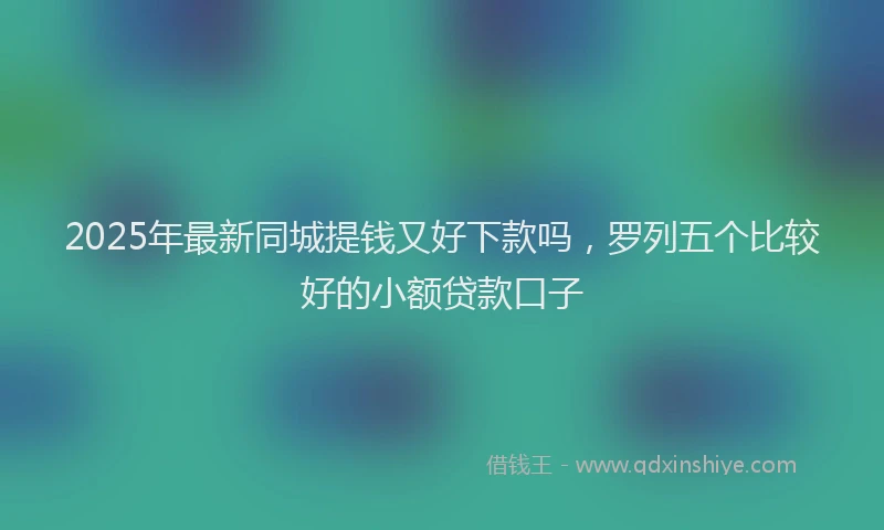 2025年最新同城提钱又好下款吗，罗列五个比较好的小额贷款口子