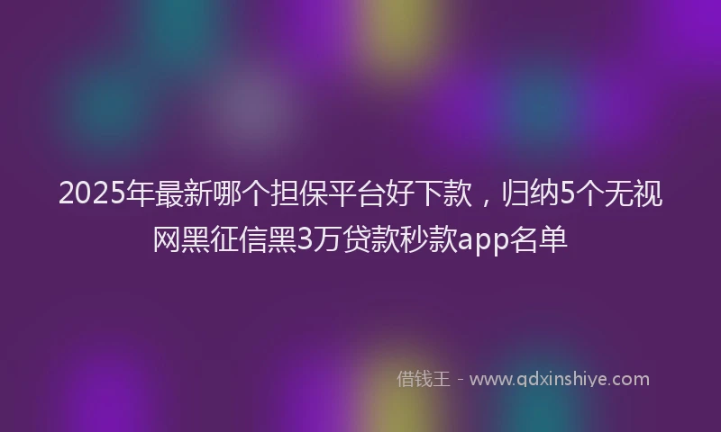 2025年最新哪个担保平台好下款，归纳5个无视网黑征信黑3万贷款秒款app名单