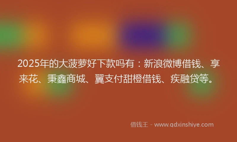 2025年的大菠萝好下款吗有：新浪微博借钱、享来花、秉鑫商城、翼支付甜橙借钱、疾融贷等。