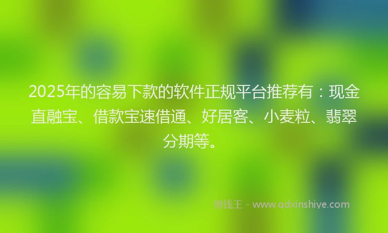 2025年的容易下款的软件正规平台推荐有：现金直融宝、借款宝速借通、好居客、小麦粒、翡翠分期等。