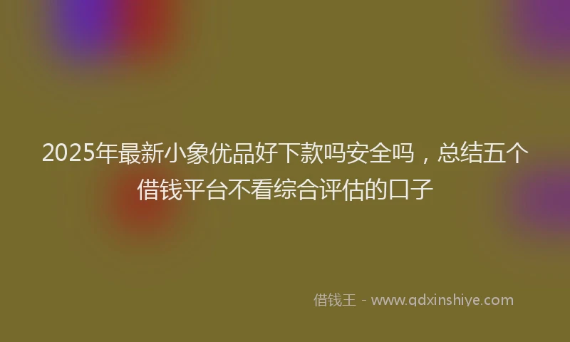 2025年最新小象优品好下款吗安全吗，总结五个借钱平台不看综合评估的口子