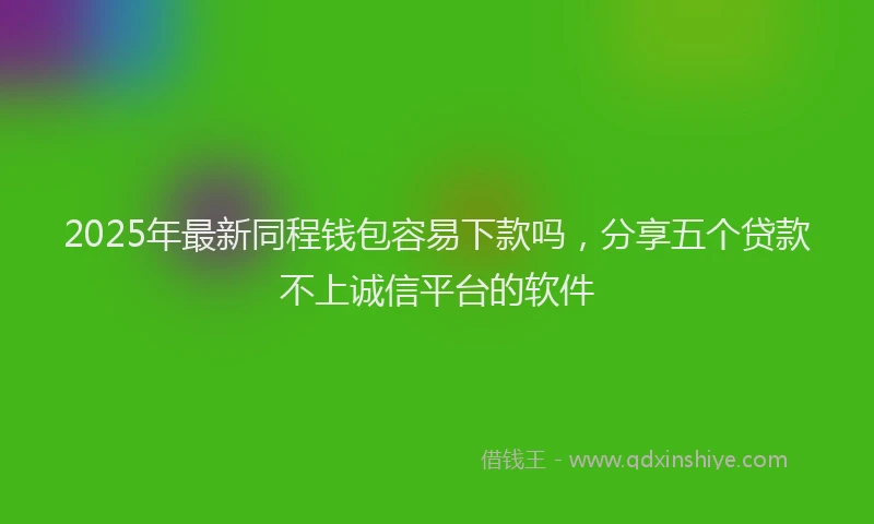 2025年最新同程钱包容易下款吗，分享五个贷款不上诚信平台的软件