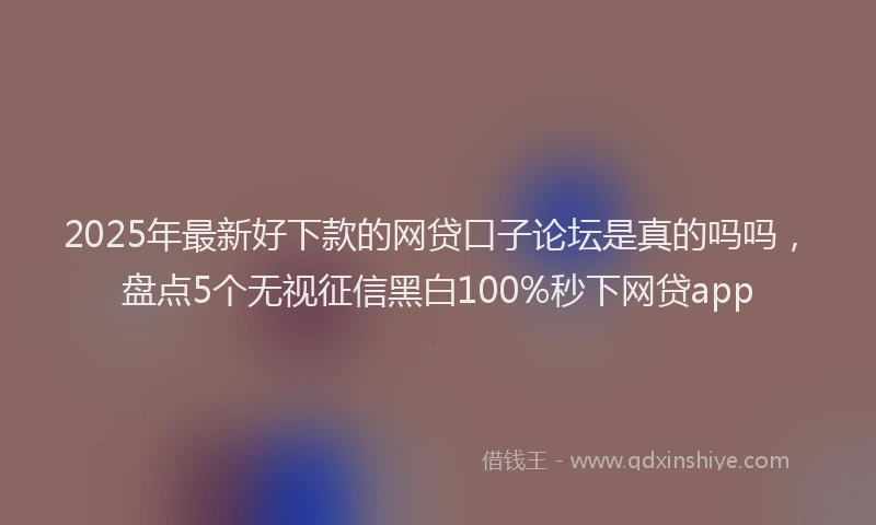 2025年最新好下款的网贷口子论坛是真的吗吗，盘点5个无视征信黑白100%秒下网贷app