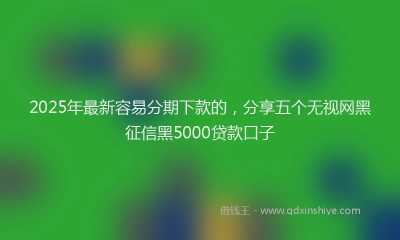 2025年最新容易分期下款的，分享五个无视网黑征信黑5000贷款口子