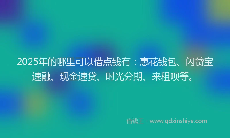 2025年的哪里可以借点钱有：惠花钱包、闪贷宝速融、现金速贷、时光分期、来租呗等。